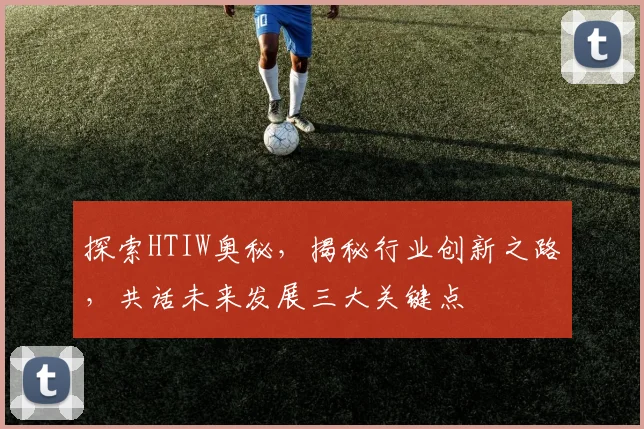 探索HTIW奥秘，揭秘行业创新之路，共话未来发展三大关键点