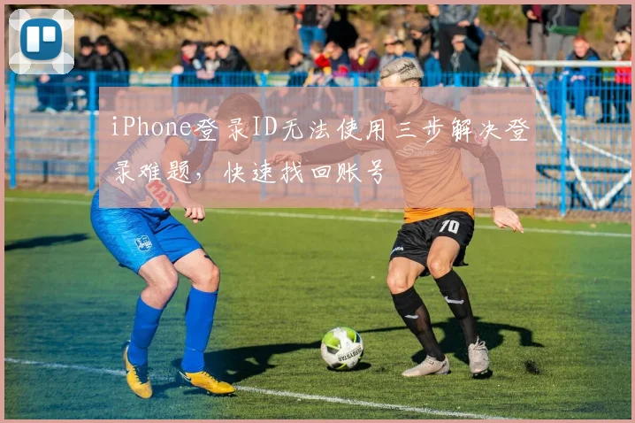 iPhone登录ID无法使用三步解决登录难题，快速找回账号