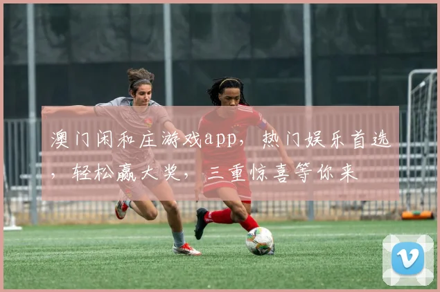 澳门闲和庄游戏app，热门娱乐首选，轻松赢大奖，三重惊喜等你来