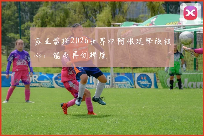 苏亚雷斯2026世界杯阿根廷锋线核心，能否再创辉煌