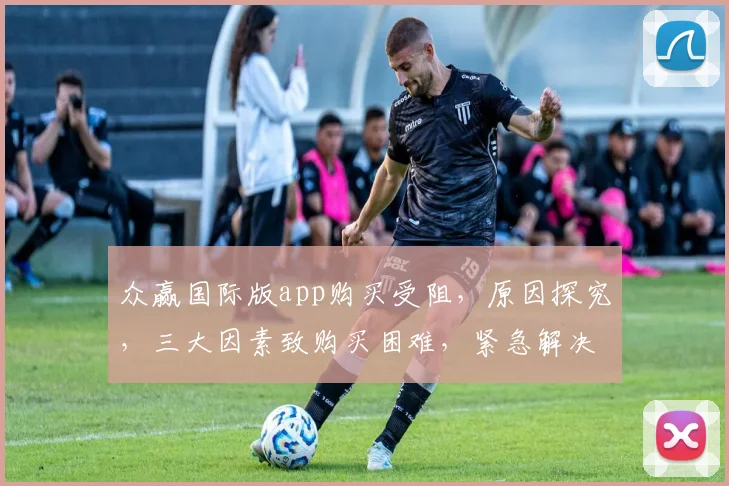 众赢国际版app购买受阻，原因探究，三大因素致购买困难，紧急解决方案曝光