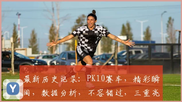 最新历史记录：PK10赛车，精彩瞬间，数据分析，不容错过，三重亮点