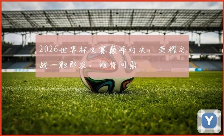 2026世界杯决赛巅峰对决，荣耀之战一触即发，谁将问鼎