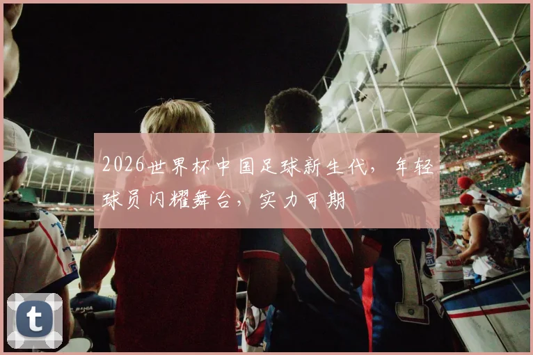 2026世界杯中国足球新生代，年轻球员闪耀舞台，实力可期